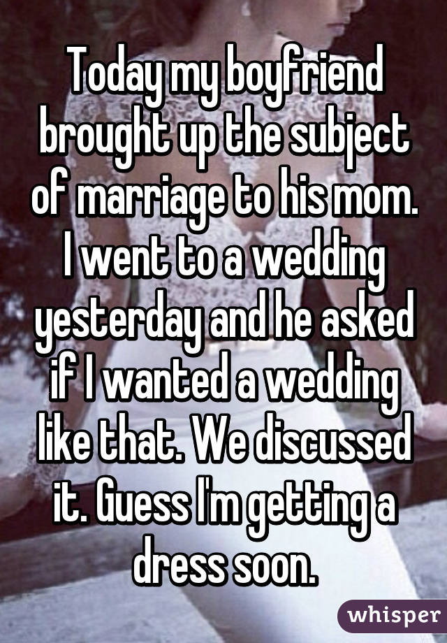 Today my boyfriend brought up the subject of marriage to his mom. I went to a wedding yesterday and he asked if I wanted a wedding like that. We discussed it. Guess I'm getting a dress soon.