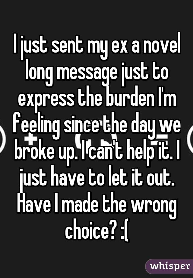 I just sent my ex a novel long message just to express the burden I'm feeling since the day we broke up. I can't help it. I just have to let it out. Have I made the wrong choice? :(