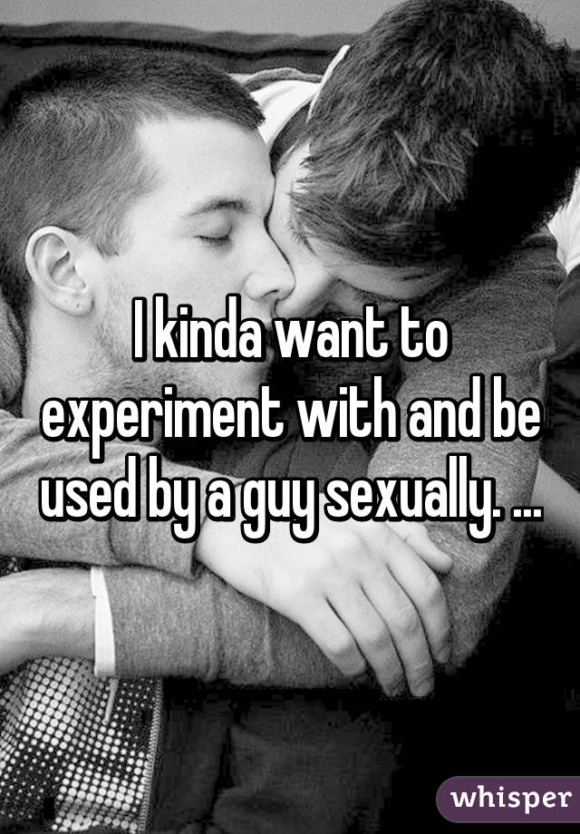 I kinda want to experiment with and be used by a guy sexually. ...