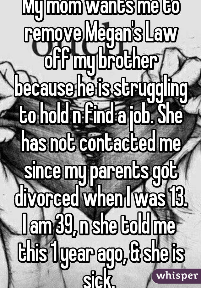 My mom wants me to remove Megan's Law off my brother because he is struggling to hold n find a job. She has not contacted me since my parents got divorced when I was 13. I am 39, n she told me  this 1 year ago, & she is sick. 