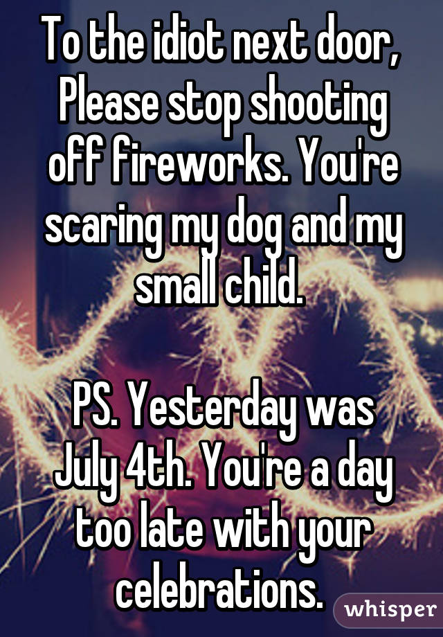 To the idiot next door, 
Please stop shooting off fireworks. You're scaring my dog and my small child. 

PS. Yesterday was July 4th. You're a day too late with your celebrations. 