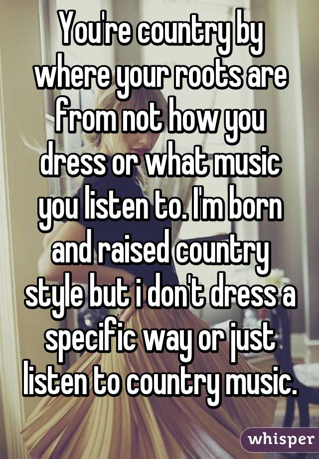 You're country by where your roots are from not how you dress or what music you listen to. I'm born and raised country style but i don't dress a specific way or just listen to country music. 