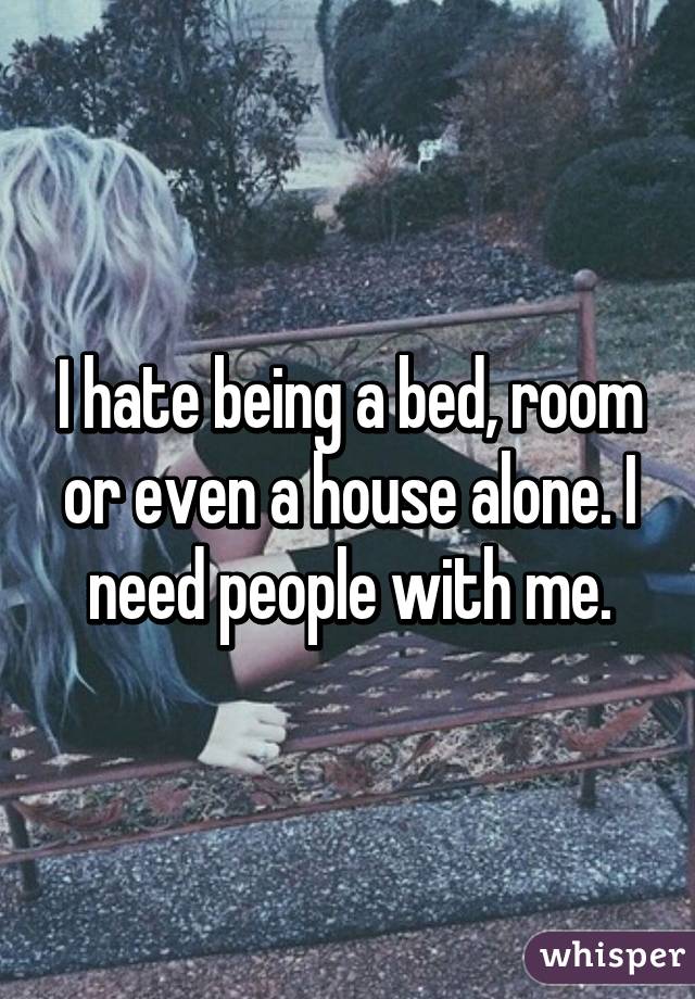 I hate being a bed, room or even a house alone. I need people with me.