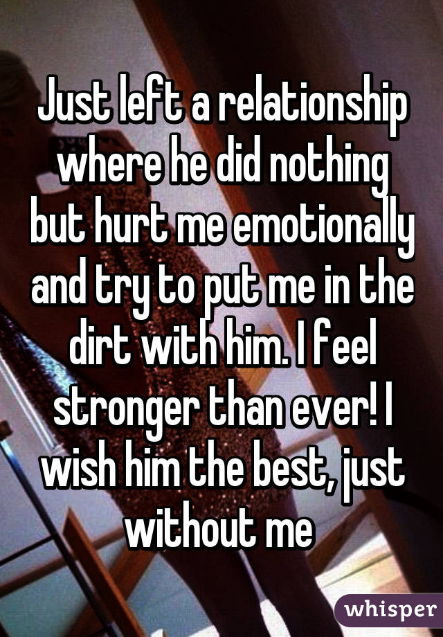 Just left a relationship where he did nothing but hurt me emotionally and try to put me in the dirt with him. I feel stronger than ever! I wish him the best, just without me 