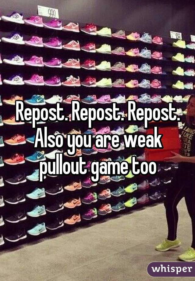 Repost. Repost. Repost. Also you are weak pullout game too