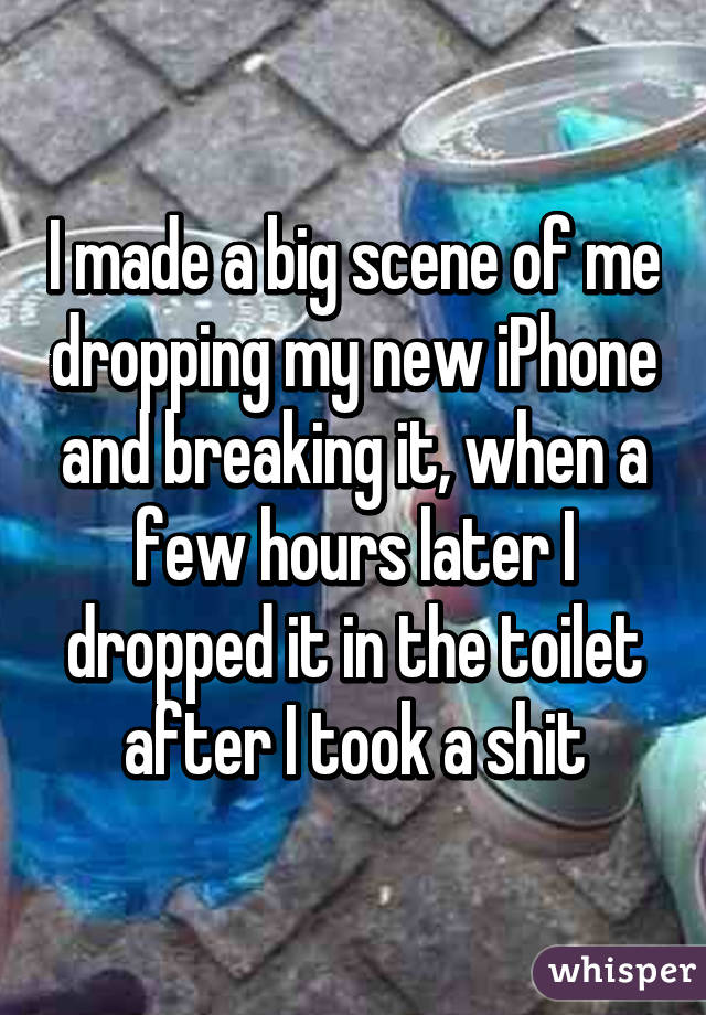 I made a big scene of me dropping my new iPhone and breaking it, when a few hours later I dropped it in the toilet after I took a shit