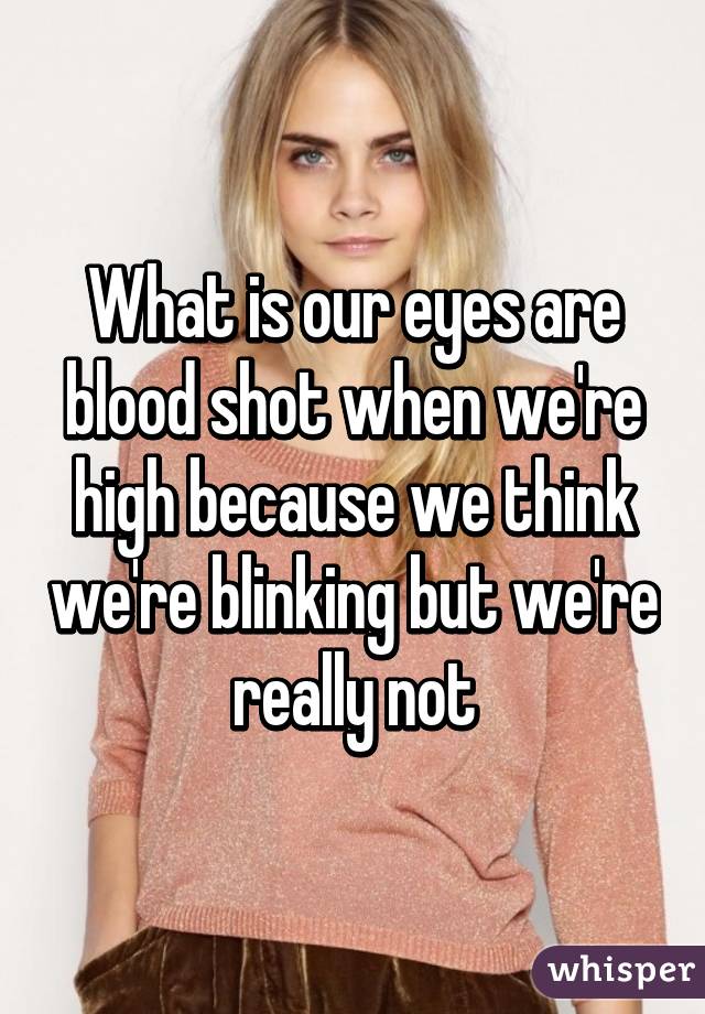 What is our eyes are blood shot when we're high because we think we're blinking but we're really not