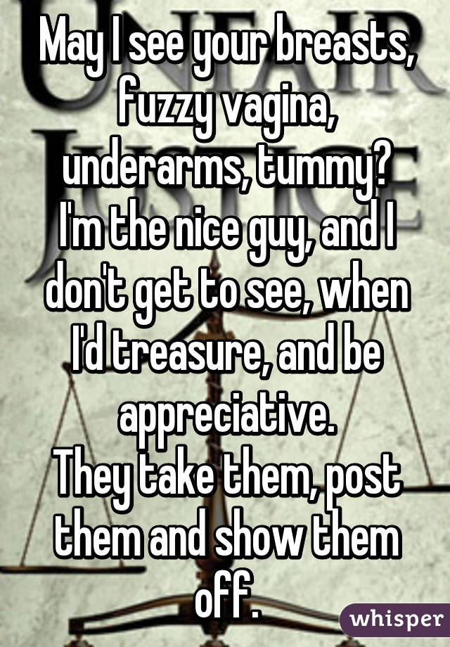 May I see your breasts, fuzzy vagina, underarms, tummy?
I'm the nice guy, and I don't get to see, when I'd treasure, and be appreciative.
They take them, post them and show them off.