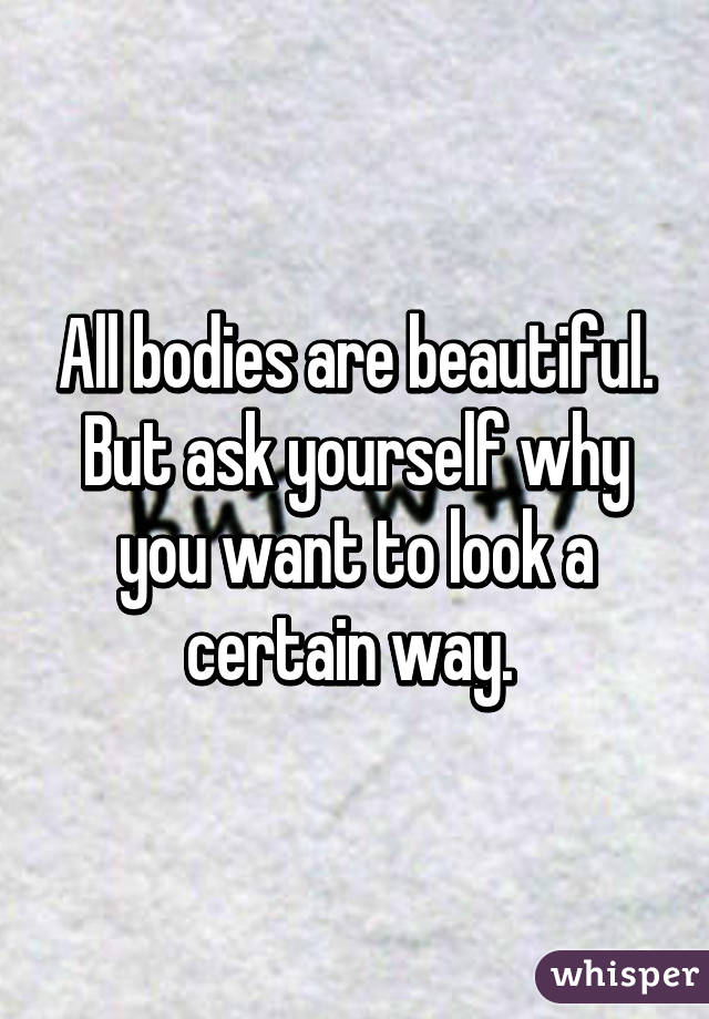 All bodies are beautiful. But ask yourself why you want to look a certain way. 