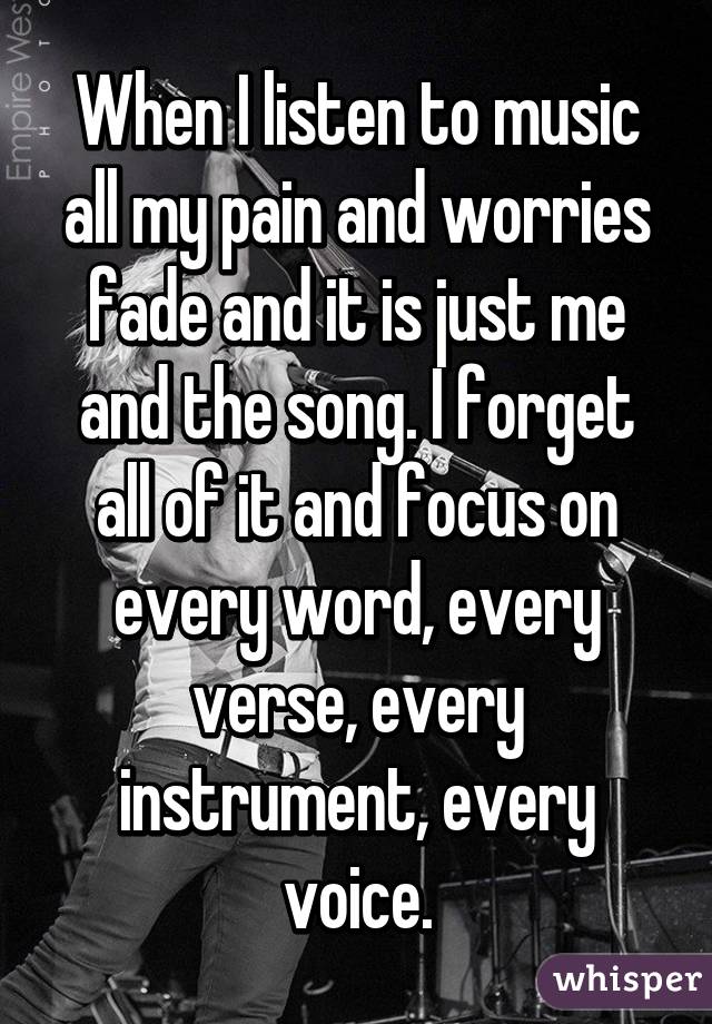 When I listen to music all my pain and worries fade and it is just me and the song. I forget all of it and focus on every word, every verse, every instrument, every voice.