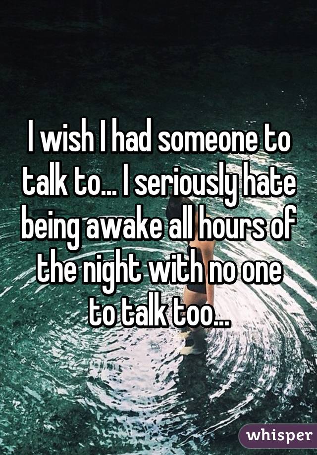 I wish I had someone to talk to... I seriously hate being awake all hours of the night with no one to talk too...