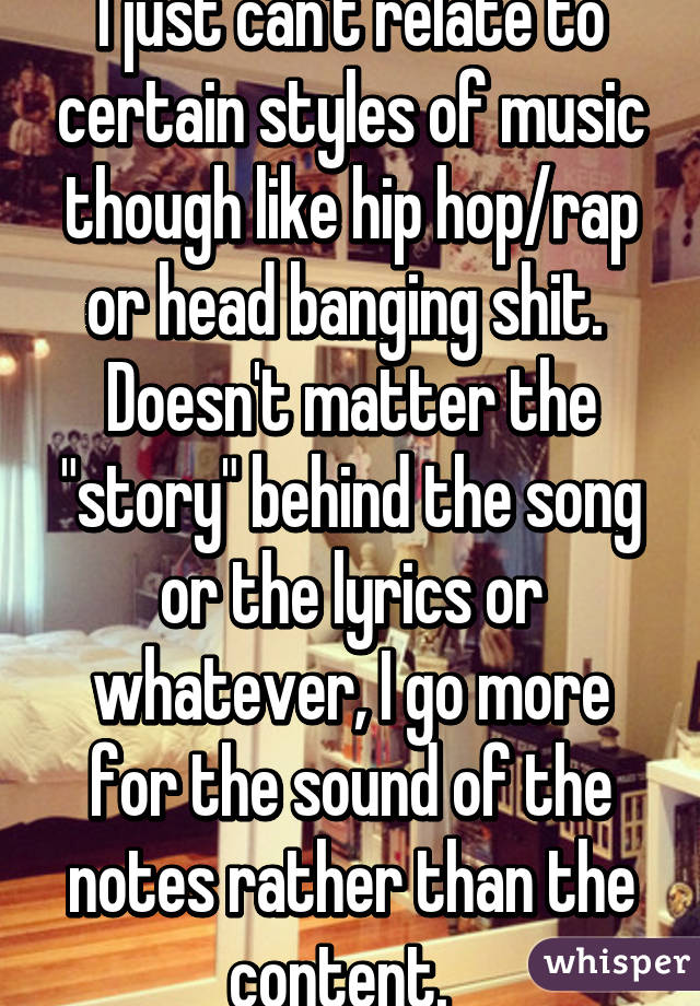 I just can't relate to certain styles of music though like hip hop/rap or head banging shit.  Doesn't matter the "story" behind the song or the lyrics or whatever, I go more for the sound of the notes rather than the content.  