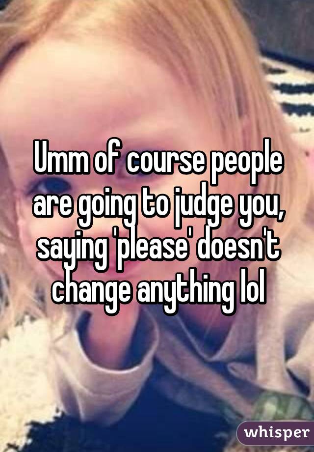 Umm of course people are going to judge you, saying 'please' doesn't change anything lol