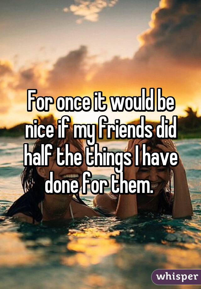 For once it would be nice if my friends did half the things I have done for them. 