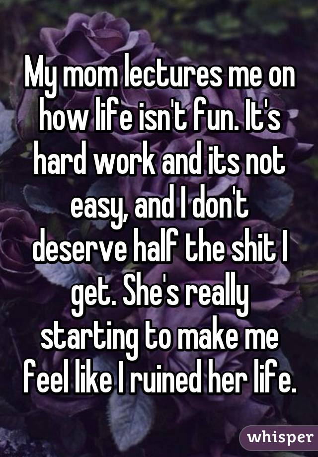 My mom lectures me on how life isn't fun. It's hard work and its not easy, and I don't deserve half the shit I get. She's really starting to make me feel like I ruined her life.