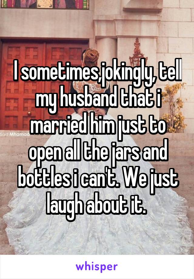 I sometimes,jokingly, tell my husband that i married him just to open all the jars and bottles i can't. We just laugh about it. 