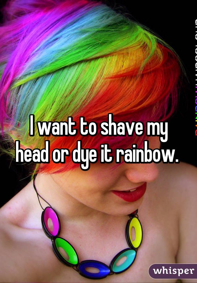 I want to shave my head or dye it rainbow. 