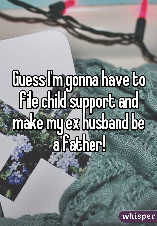 Guess I'm gonna have to file child support and make my ex husband be a father!