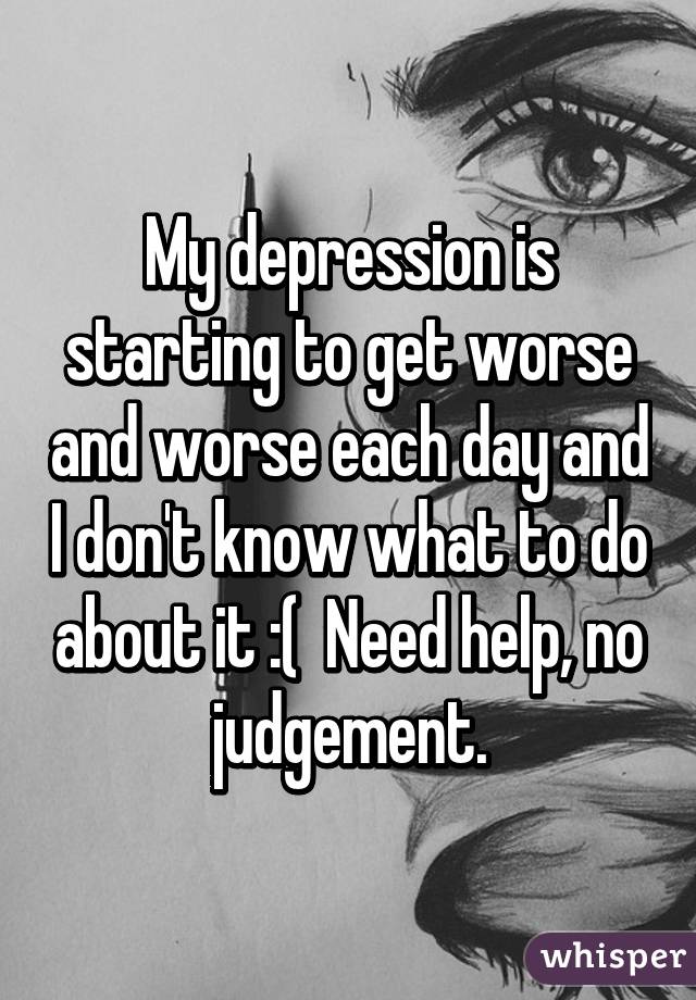 My depression is starting to get worse and worse each day and I don't know what to do about it :(  Need help, no judgement.