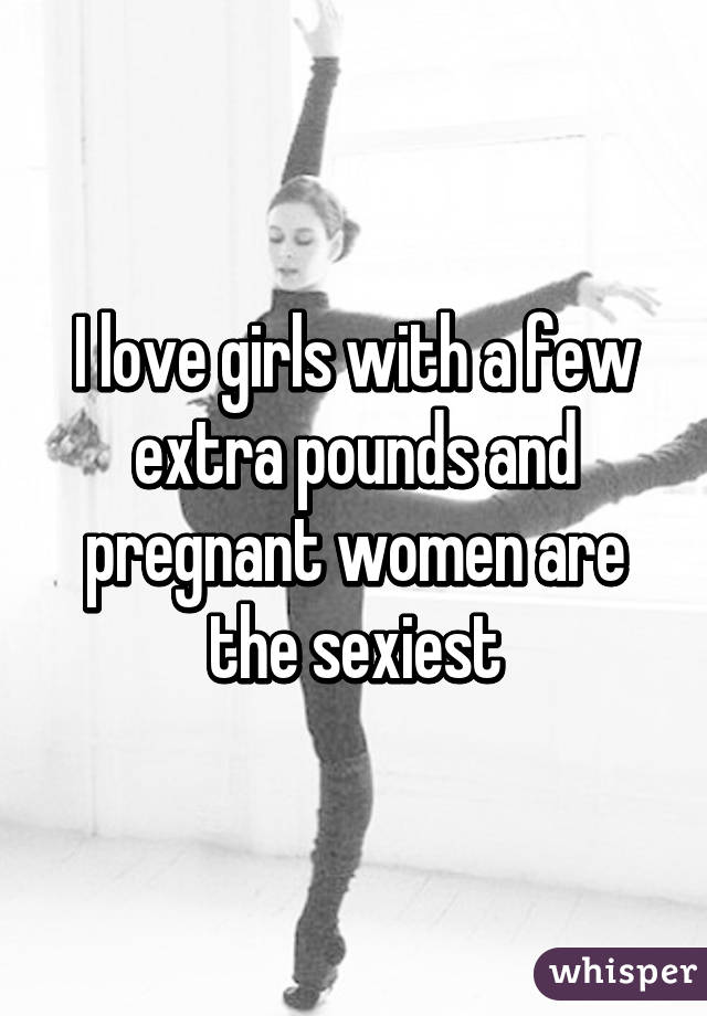 I love girls with a few extra pounds and pregnant women are the sexiest