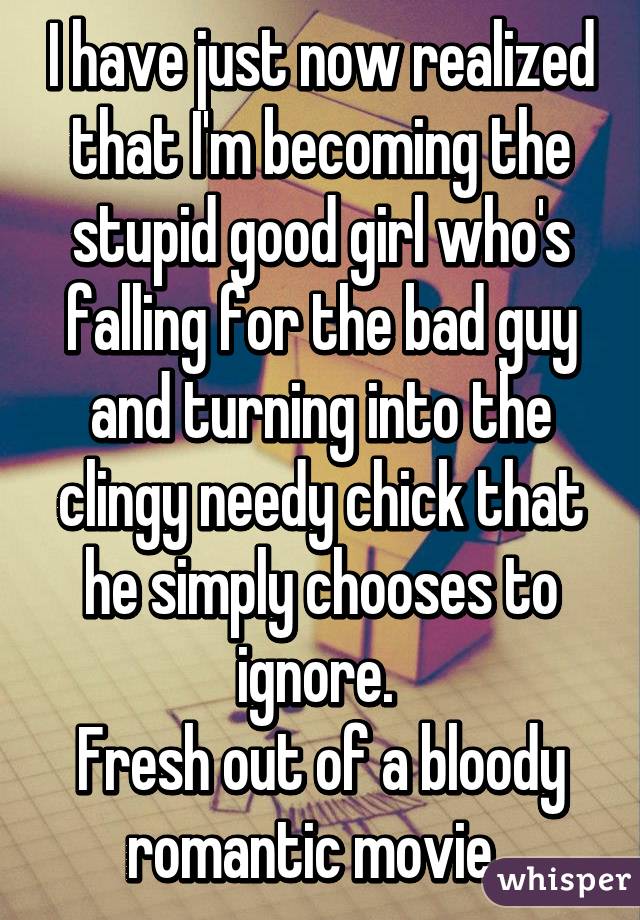 I have just now realized that I'm becoming the stupid good girl who's falling for the bad guy and turning into the clingy needy chick that he simply chooses to ignore. 
Fresh out of a bloody romantic movie. 