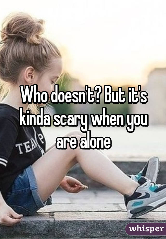 Who doesn't? But it's kinda scary when you are alone