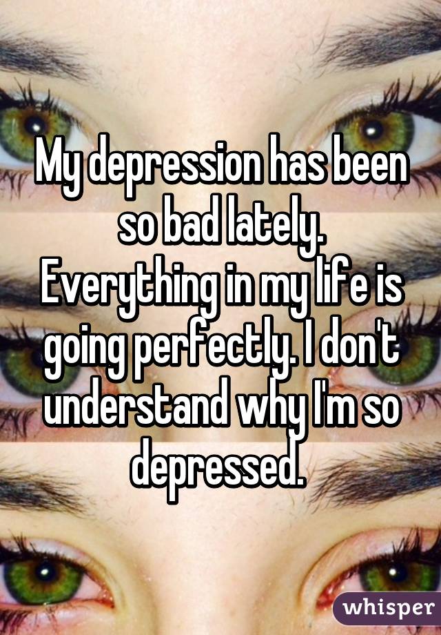 My depression has been so bad lately. Everything in my life is going perfectly. I don't understand why I'm so depressed. 