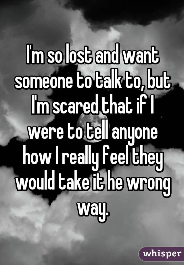 I'm so lost and want someone to talk to, but I'm scared that if I were to tell anyone how I really feel they would take it he wrong way.