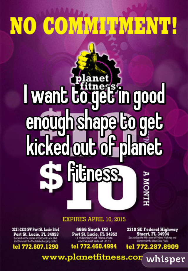 I want to get in good enough shape to get kicked out of planet fitness.