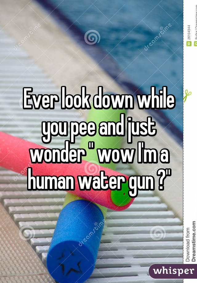 Ever look down while you pee and just wonder " wow I'm a human water gun 😕"