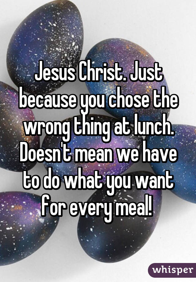 Jesus Christ. Just because you chose the wrong thing at lunch. Doesn't mean we have to do what you want for every meal! 