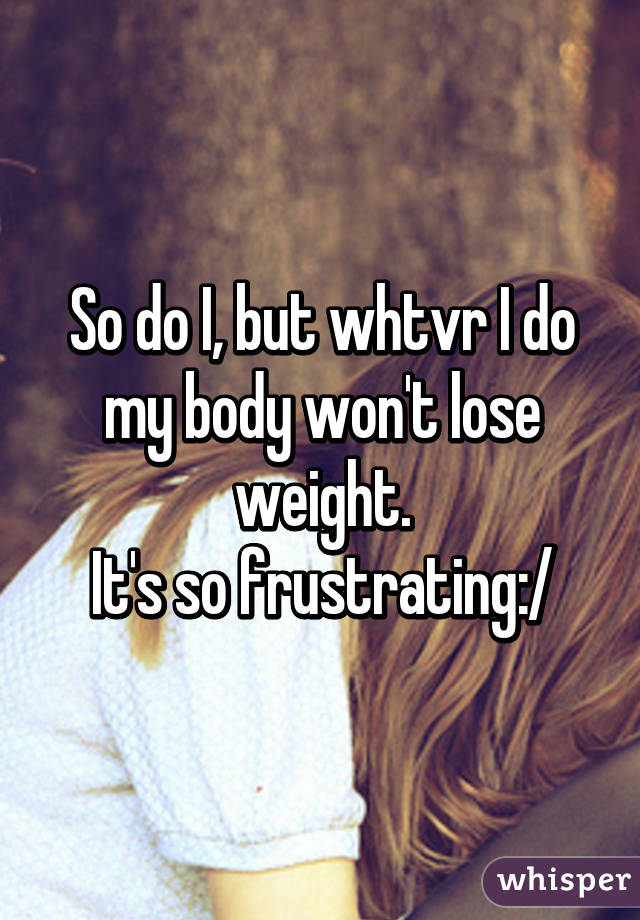 So do I, but whtvr I do my body won't lose weight.
It's so frustrating:/