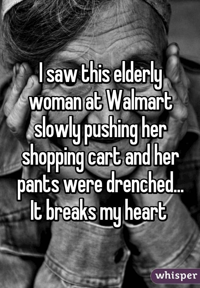 I saw this elderly woman at Walmart slowly pushing her shopping cart and her pants were drenched... It breaks my heart 