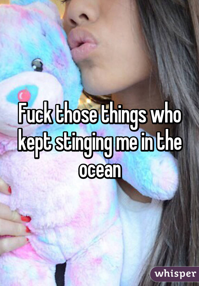 Fuck those things who kept stinging me in the ocean