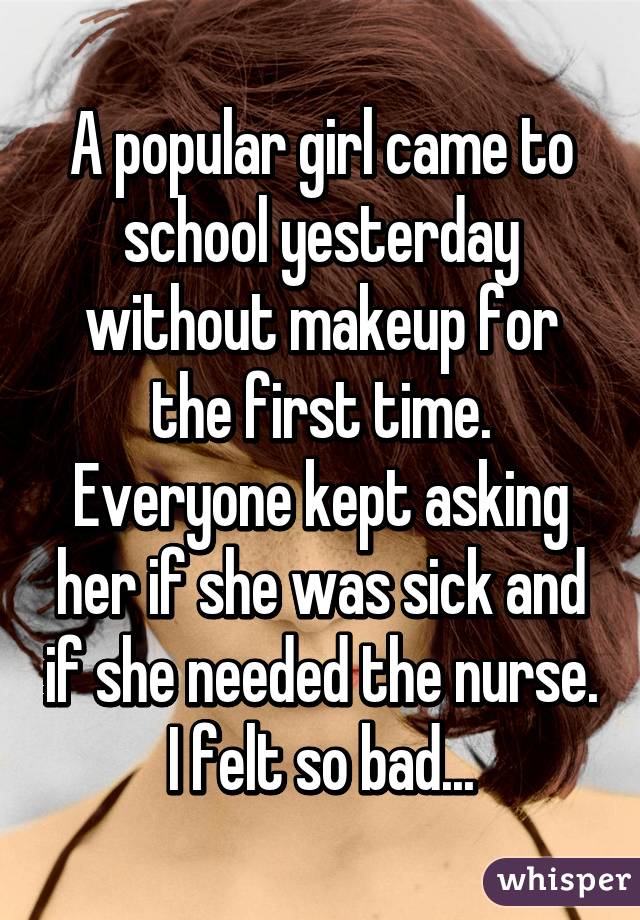 A popular girl came to school yesterday without makeup for the first time. Everyone kept asking her if she was sick and if she needed the nurse. I felt so bad...