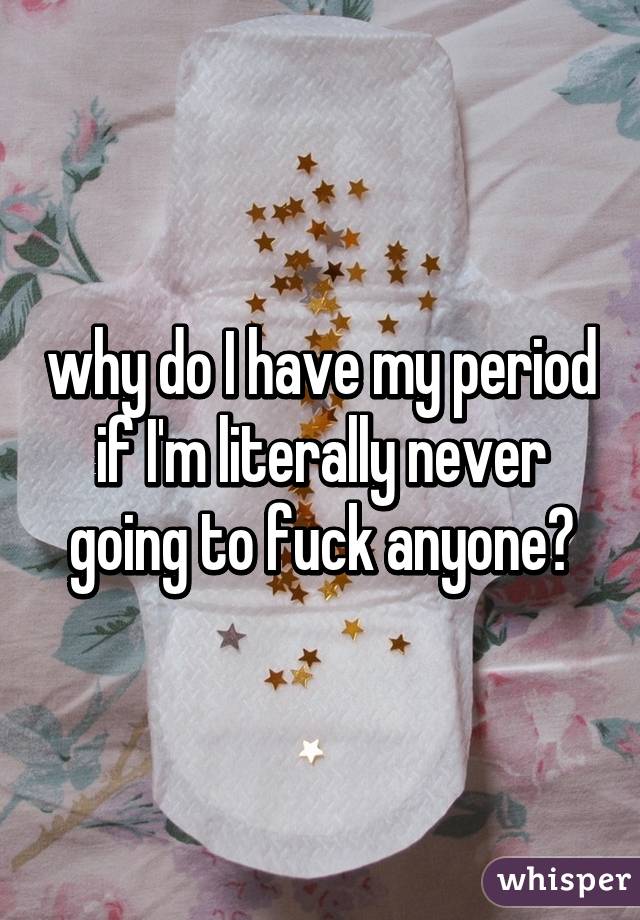 why do I have my period if I'm literally never going to fuck anyone?