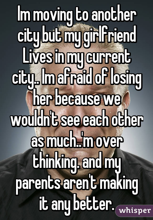 Im moving to another city but my girlfriend Lives in my current city.. Im afraid of losing her because we wouldn't see each other as much..'m over thinking. and my parents aren't making it any better.