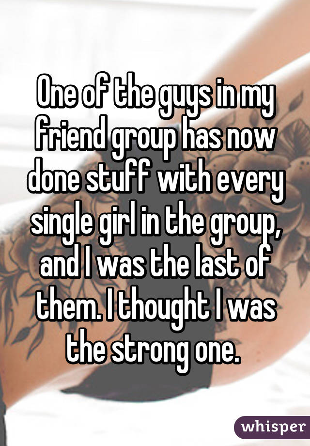 One of the guys in my friend group has now done stuff with every single girl in the group, and I was the last of them. I thought I was the strong one. 