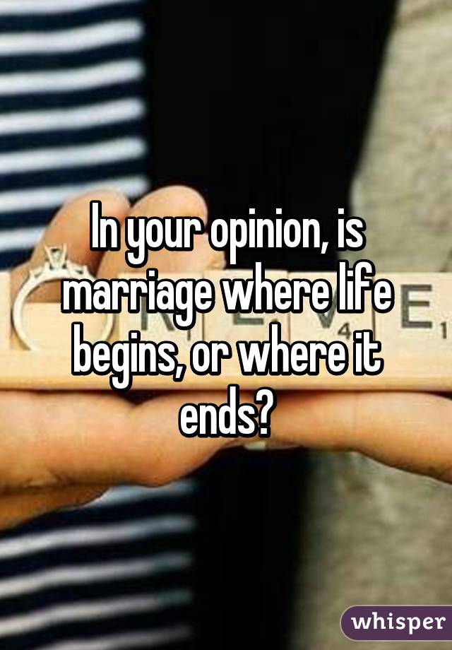 In your opinion, is marriage where life begins, or where it ends?