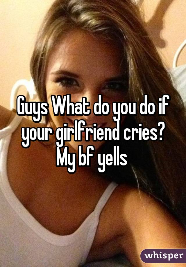 Guys What do you do if your girlfriend cries? My bf yells 