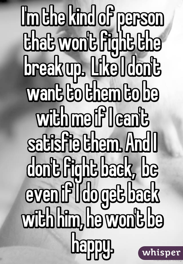 I'm the kind of person that won't fight the break up.  Like I don't want to them to be with me if I can't satisfie them. And I don't fight back,  bc even if I do get back with him, he won't be happy.