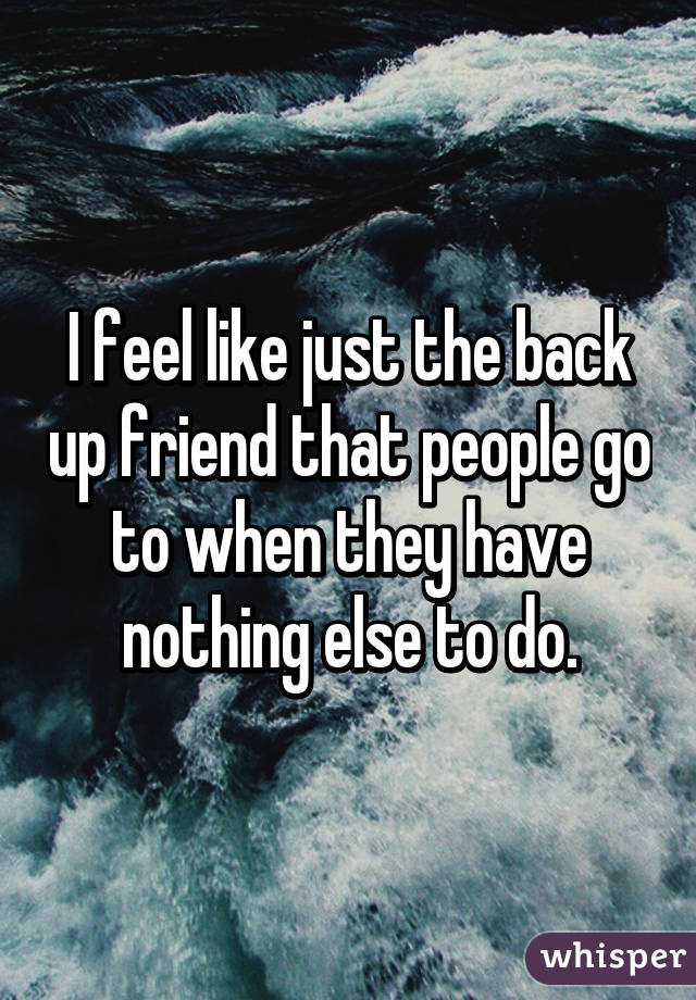 I feel like just the back up friend that people go to when they have nothing else to do.