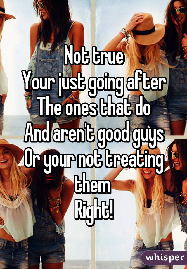 Not true
Your just going after
The ones that do
And aren't good guys
Or your not treating them 
Right!