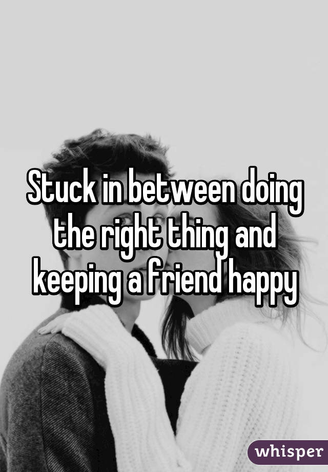 Stuck in between doing the right thing and keeping a friend happy