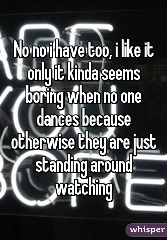 No no i have too, i like it only it kinda seems boring when no one dances because otherwise they are just standing around watching