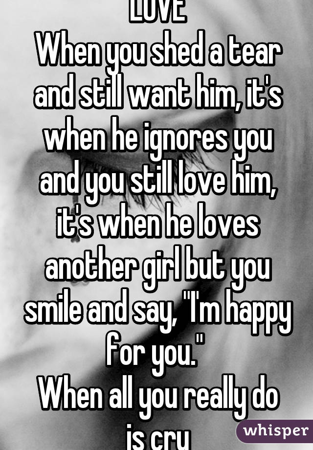 LOVE
When you shed a tear and still want him, it's when he ignores you and you still love him, it's when he loves another girl but you smile and say, "I'm happy for you." 
When all you really do is cry