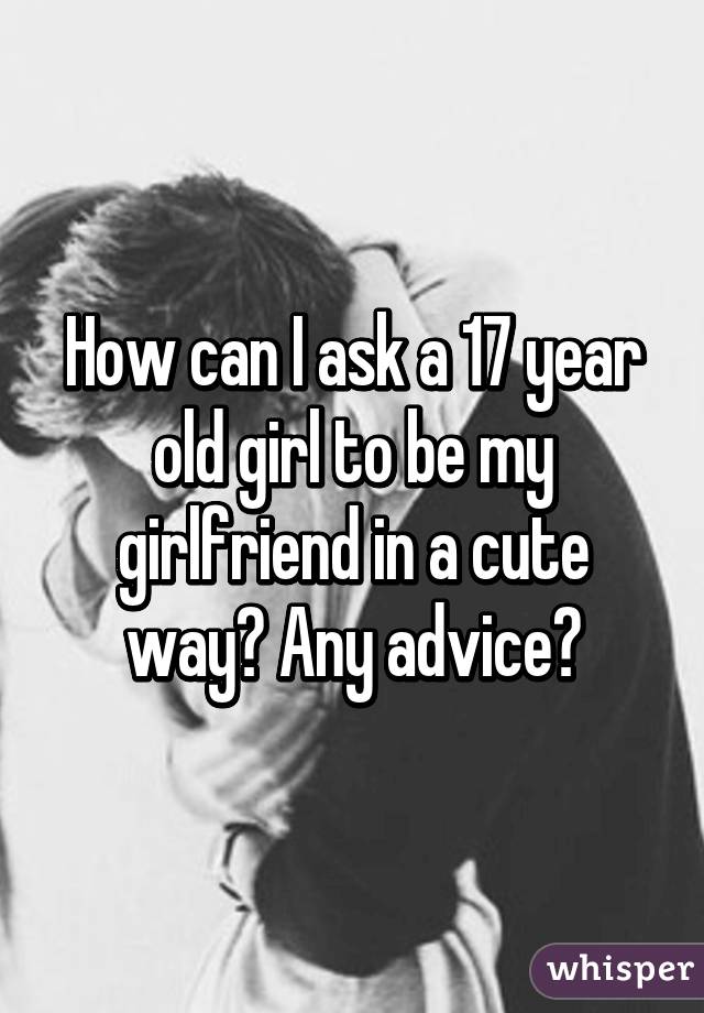 How can I ask a 17 year old girl to be my girlfriend in a cute way? Any advice?