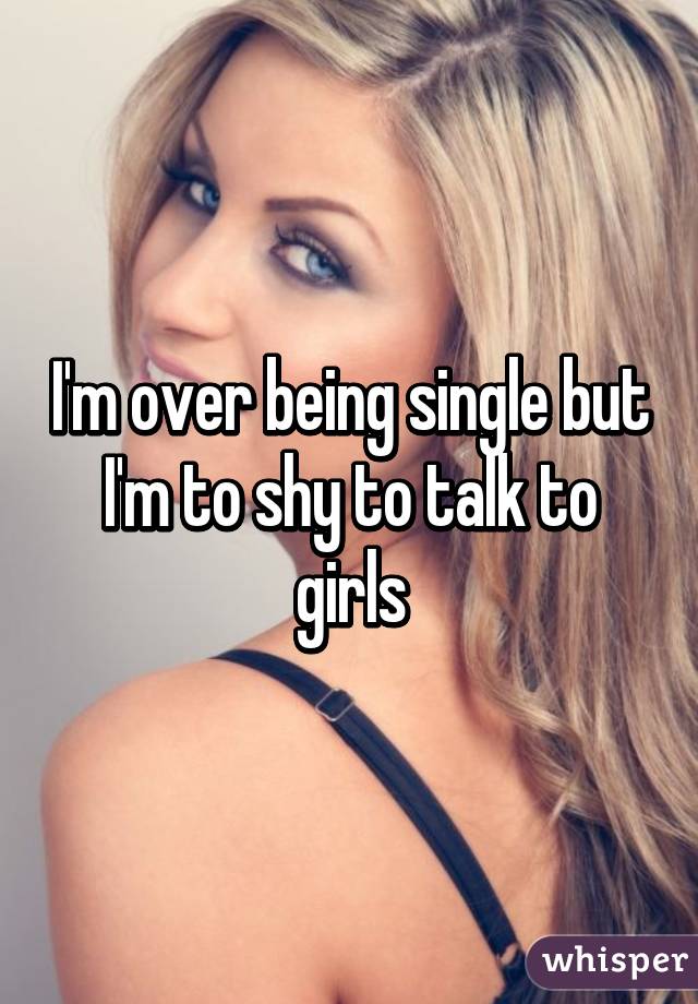 I'm over being single but I'm to shy to talk to girls