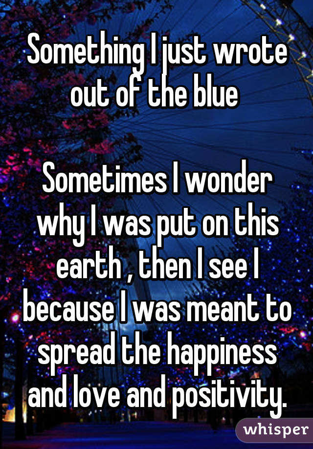 Something I just wrote out of the blue 

Sometimes I wonder why I was put on this earth , then I see I because I was meant to spread the happiness and love and positivity.