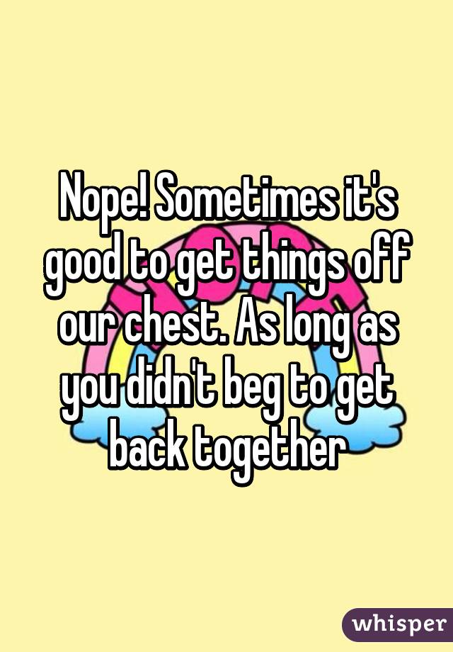 Nope! Sometimes it's good to get things off our chest. As long as you didn't beg to get back together